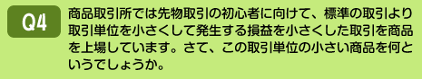 商品取引所では先物取引の初心者に向けて、標準の取引より取引単位を小さくして発生する損益を小さくした取引を商品を上場しています。さて、この取引単位の小さい商品を何というでしょうか。